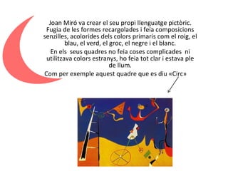 Joan Miró va crear el seu propi llenguatge pictòric. Fugia de les formes recargolades i feia composicions senzilles, acolorides dels colors primaris com el roig, el blau, el verd, el groc, el negre i el blanc. En els  seus quadres no feia coses complicades  ni utilitzava colors estranys, ho feia tot clar i estava ple de llum. Com per exemple aquest quadre que es diu «Circ»  