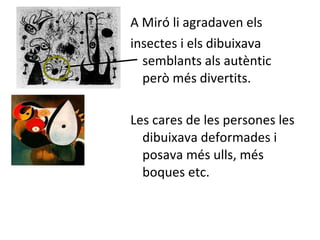 A Miró li agradaven els  insectes i els dibuixava semblants als autèntic però més divertits. Les cares de les persones les dibuixava deformades i posava més ulls, més boques etc. 