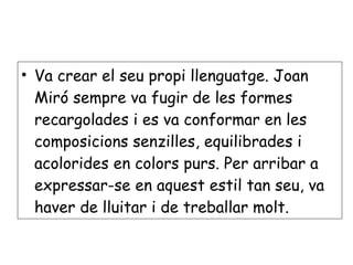 Va crear el seu propi llenguatge. Joan Miró sempre va fugir de les formes recargolades i es va conformar en les composicions senzilles, equilibrades i acolorides en colors purs. Per arribar a expressar-se en aquest estil tan seu, va haver de lluitar i de treballar molt. 