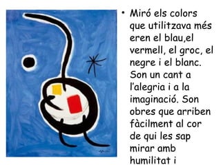 Miró els colors que utilitzava més eren el blau,el vermell, el groc, el negre i el blanc. Son un cant a l’alegria i a la imaginació. Son obres que arriben fàcilment al cor de qui les sap mirar amb humilitat i senzillesa. 