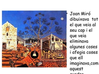 Joan Miró dibuixava  tot el que veia al seu cap i el que veia eliminava algunes coses i afegia coses que ell imaginava,com aquest quadre. 