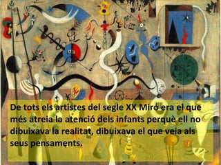 De tots els artistes del segle XX Miró era el que més atreia la atenció dels infants perquè ell no dibuixava la realitat, dibuixava el que veia als seus pensaments. 