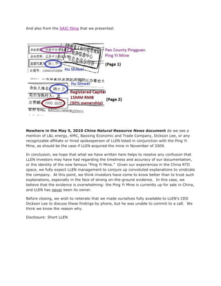 And also from the SAIC filing that we presented:




Nowhere in the May 5, 2010 China Natural Resource News document do we see a
mention of L&L energy, KMC, Baoxing Economic and Trade Company, Dickson Lee, or any
recognizable affiliate or hired spokesperson of LLEN listed in conjunction with the Ping Yi
Mine, as should be the case if LLEN acquired the mine in November of 2009.

In conclusion, we hope that what we have written here helps to resolve any confusion that
LLEN investors may have had regarding the timeliness and accuracy of our documentation,
or the identity of the now famous “Ping Yi Mine.” Given our experiences in the China RTO
space, we fully expect LLEN management to conjure up convoluted explanations to vindicate
the company. At this point, we think investors have come to know better than to trust such
explanations, especially in the face of strong on-the-ground evidence. In this case, we
believe that the evidence is overwhelming: the Ping Yi Mine is currently up for sale in China,
and LLEN has never been its owner.

Before closing, we wish to reiterate that we made ourselves fully available to LLEN’s CEO
Dickson Lee to discuss these findings by phone, but he was unable to commit to a call. We
think we know the reason why.

Disclosure: Short LLEN
 