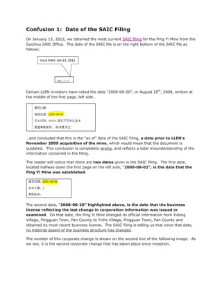 Confusion 1: Date of the SAIC Filing
On January 13, 2012, we obtained the most current SAIC filing for the Ping Yi Mine from the
Guizhou SAIC Office. The date of the SAIC file is on the right bottom of the SAIC file as
follows:




Certain LLEN investors have noted the date “2008-08-20”, or August 20th, 2008, written at
the middle of the first page, left side…




…and concluded that this is the “as of” date of the SAIC filing, a date prior to LLEN’s
November 2009 acquisition of the mine, which would mean that the document is
outdated. This conclusion is completely wrong, and reflects a total misunderstanding of the
information contained in the filing.

The reader will notice that there are two dates given in the SAIC filing. The first date,
located halfway down the first page on the left side, “2000-08-02”, is the date that the
Ping Yi Mine was established.




The second date, “2008-08-20” highlighted above, is the date that the business
license reflecting the last change in corporation information was issued or
examined. On that date, the Ping Yi Mine changed its official information from Yidong
Village, Pingguan Town, Pan County to Yiche Village, Pingguan Town, Pan County and
obtained its most recent business license. The SAIC filing is telling us that since that date,
no material aspect of the business structure has changed.

The number of this corporate change is shown on the second line of the following image. As
we see, it is the second corporate change that has taken place since inception.
 