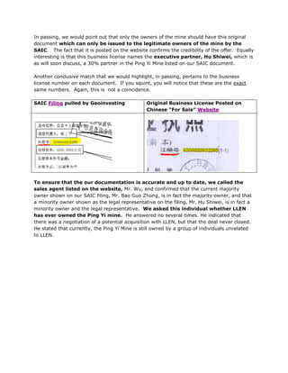 In passing, we would point out that only the owners of the mine should have this original
document which can only be issued to the legitimate owners of the mine by the
SAIC. The fact that it is posted on the website confirms the credibility of the offer. Equally
interesting is that this business license names the executive partner, Hu Shiwei, which is
as will soon discuss, a 30% partner in the Ping Yi Mine listed on our SAIC document.

Another conclusive match that we would highlight, in passing, pertains to the business
license number on each document. If you squint, you will notice that these are the exact
same numbers. Again, this is not a coincidence.

SAIC Filing pulled by Geoinvesting              Original Business License Posted on
                                                Chinese “For Sale” Website




To ensure that the our documentation is accurate and up to date, we called the
sales agent listed on the website, Mr. Wu, and confirmed that the current majority
owner shown on our SAIC filing, Mr. Bao Guo Zhong, is in fact the majority owner, and that
a minority owner shown as the legal representative on the filing, Mr. Hu Shiwei, is in fact a
minority owner and the legal representative. We asked this individual whether LLEN
has ever owned the Ping Yi mine. He answered no several times. He indicated that
there was a negotiation of a potential acquisition with LLEN, but that the deal never closed.
He stated that currently, the Ping Yi Mine is still owned by a group of individuals unrelated
to LLEN.
 