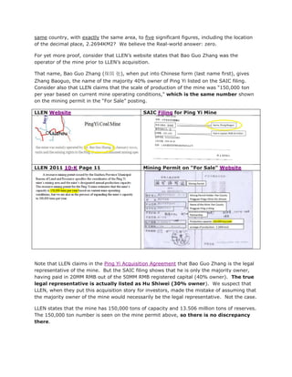 same country, with exactly the same area, to five significant figures, including the location
of the decimal place, 2.2694KM2? We believe the Real-world answer: zero.

For yet more proof, consider that LLEN’s website states that Bao Guo Zhang was the
operator of the mine prior to LLEN’s acquisition.

That name, Bao Guo Zhang (保国 张), when put into Chinese form (last name first), gives
Zhang Baoguo, the name of the majority 40% owner of Ping Yi listed on the SAIC filing.
Consider also that LLEN claims that the scale of production of the mine was “150,000 ton
per year based on current mine operating conditions,” which is the same number shown
on the mining permit in the “For Sale” posting.

LLEN Website                                  SAIC Filing for Ping Yi Mine




LLEN 2011 10-K Page 11                        Mining Permit on “For Sale” Website




Note that LLEN claims in the Ping Yi Acquisition Agreement that Bao Guo Zhang is the legal
representative of the mine. But the SAIC filing shows that he is only the majority owner,
having paid in 20MM RMB out of the 50MM RMB registered capital (40% owner). The true
legal representative is actually listed as Hu Shiwei (30% owner). We suspect that
LLEN, when they put this acquisition story for investors, made the mistake of assuming that
the majority owner of the mine would necessarily be the legal representative. Not the case.

LLEN states that the mine has 150,000 tons of capacity and 13.506 million tons of reserves.
The 150,000 ton number is seen on the mine permit above, so there is no discrepancy
there.
 