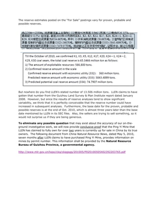 The reserve estimates posted on the “For Sale” postings vary for proven, probable and
possible reserves.




But nowhere do you find LLEN’s stated number of 13.506 million tons. LLEN claims to have
gotten that number from the Guizhou Land Survey & Plan Institute report dated January
2008. However, but since the results of reserve analyses tend to show significant
variability, we think that it is perfectly conceivable that the reserve number could have
increased in subsequent analyses. Furthermore, the base date for the proven, probable and
possible reserves is at the end of Oct. 2010, which is almost three years later than the base
date mentioned by LLEN in its SEC files. Also, the sellers are trying to sell something, so it
would not surprise us if they are being generous.

To eliminate any possible question that may exist about the accuracy of our on-the-
ground investigative work, we will now provide conclusive proof that the Ping Yi Mine that
LLEN has claimed to fully own for over two years is currently up for sale in China by its true
owners. The following document from China Natural Resource News, dated May 5, 2010,
seven months after LLEN claims to have purchased Ping Yi Mine, provides information on
mines by permit number. This information shall be provided by the Natural Resource
Bureau of Guizhou Province, a governmental agency.

http://www.mlr.gov.cn/kqsc/ckq/ckqgsgg/201005/P020100505402392203765.pdf
 