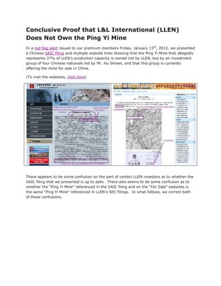 Conclusive Proof that L&L International (LLEN)
Does Not Own the Ping Yi Mine
In a red flag alert issued to our premium members Friday, January 13th, 2012, we presented
a Chinese SAIC filing and multiple website links showing that the Ping Yi Mine that allegedly
represents 37% of LLEN’s production capacity is owned not by LLEN, but by an investment
group of four Chinese nationals led by Mr. Hu Shiwei, and that this group is currently
offering the mine for sale in China.

(To visit the websites, click here)




There appears to be some confusion on the part of certain LLEN investors as to whether the
SAIC filing that we presented is up to date. There also seems to be some confusion as to
whether the “Ping Yi Mine” referenced in the SAIC filing and on the “For Sale” websites is
the same “Ping Yi Mine” referenced in LLEN’s SEC filings. In what follows, we correct both
of these confusions.
 