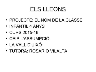 ELS LLEONS
• PROJECTE: EL NOM DE LA CLASSE
• INFANTIL 4 ANYS
• CURS 2015-16
• CEIP L’ASSUMPCIÓ
• LA VALL D’UIXÓ
• TUTORA: ROSARIO VILALTA
 
