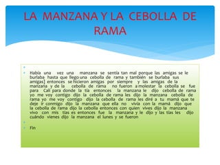 LA MANZANA Y LA CEBOLLA DE 
 
 Había una vez una manzana se sentía tan mal porque las amigas se le 
burlaba hasta que llego una cebolla de rama y también se burlaba sus 
amigas] entonces se hicieron amigas por siempre y las amigas de la 
manzana y de la cebolla de rama no fueron a molestar la cebolla se fue 
para Cali para donde la tía entonces la manzana le dijo cebolla de rama 
yo me voy contigo dijo la cebolla de rama les dijo la manzana cebolla de 
rama yo me voy contigo dijo la cebolla de rama les diré a tu mamá que te 
deje ir conmigo dijo la manzana que ella no vivía con la mamá dijo que 
la cebolla de rama dijo la cebolla entonces con quien vives dijo la manzana 
vivo con mis tías es entonces fue la manzana y le dijo y las tías les dijo 
cuándo vienes dijo la manzana el lunes y se fueron 
 
 Fin 
RAMA 
 