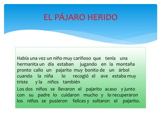 EL PÁJARO HERIDO 
Había una vez un niño muy cariñoso que tenía una 
hermanita un día estaban jugando en la montaña 
pronto callo un pajarito muy bonito de un árbol 
cuando la niña lo recogió el ave estaba muy 
triste y la niños también 
Los dos niños se llevaron el pajarito acaso y junto 
con su padre lo cuidaron mucho y lo recuperaron 
los niños se pusieron felices y soltaron el pajarito. 
