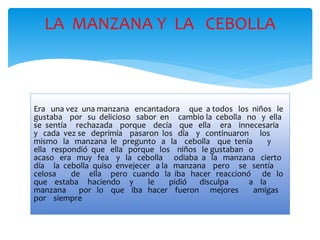 LA MANZANA Y LA CEBOLLA 
Era una vez una manzana encantadora que a todos los niños le 
gustaba por su delicioso sabor en cambio la cebolla no y ella 
se sentía rechazada porque decía que ella era innecesaria 
y cada vez se deprimía pasaron los día y continuaron los 
mismo la manzana le pregunto a la cebolla que tenía y 
ella respondió que ella porque los niños le gustaban o 
acaso era muy fea y la cebolla odiaba a la manzana cierto 
día la cebolla quiso envejecer a la manzana pero se sentía 
celosa de ella pero cuando la iba hacer reaccionó de lo 
que estaba haciendo y le pidió disculpa a la 
manzana por lo que iba hacer fueron mejores amigas 
por siempre 
 