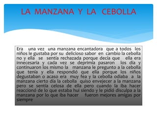 LA MANZANA Y LA CEBOLLA 
Era una vez una manzana encantadora que a todos los 
niños le gustaba por su delicioso sabor en cambio la cebolla 
no y ella se sentía rechazada porque decía que ella era 
innecesaria y cada vez se deprimía pasaron los día y 
continuaron los mismo la manzana le pregunto a la cebolla 
que tenía y ella respondió que ella porque los niños 
degustaban o acaso era muy fea y la cebolla odiaba a la 
manzana cierto día la cebolla quiso envejecer a la manzana 
pero se sentía celosa de ella pero cuando la iba hacer 
reaccionó de lo que estaba hui siendo y le pidió disculpa a la 
manzana por lo que iba hacer fueron mejores amigas por 
siempre 
 
