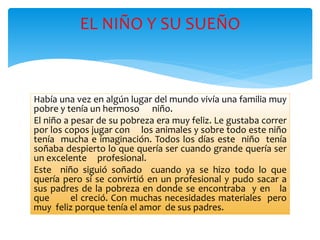 EL NIÑO Y SU SUEÑO 
Había una vez en algún lugar del mundo vivía una familia muy 
pobre y tenía un hermoso niño. 
El niño a pesar de su pobreza era muy feliz. Le gustaba correr 
por los copos jugar con los animales y sobre todo este niño 
tenía mucha e imaginación. Todos los días este niño tenía 
soñaba despierto lo que quería ser cuando grande quería ser 
un excelente profesional. 
Este niño siguió soñado cuando ya se hizo todo lo que 
quería pero sí se convirtió en un profesional y pudo sacar a 
sus padres de la pobreza en donde se encontraba y en la 
que el creció. Con muchas necesidades materiales pero 
muy feliz porque tenía el amor de sus padres. 
 