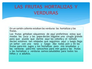 LAS FRUTAS HORTALIZAS Y 
VERDURAS 
En un sartén caliente estaban las verduras las hortalizas y las 
frutas. 
Las frutas gritaban sáquennos de aquí preferimos estoy que 
modas las yuca y las papa decían hágame una cirugía grande 
para que pueda que darme aquí las cebolla y el tomate 
decían estamos tan relajadas que seguimos aquí y luego llega 
un señor con una tana y luego dijo todas pon y mi las 
frutas para mis jugos y los hortalizas para mis ensaladas y 
las verduras para mis sancochos para min guiso y las frutas 
y las hortalizas y verduras somos saludables para todos los 
niños y a adultos. 
 