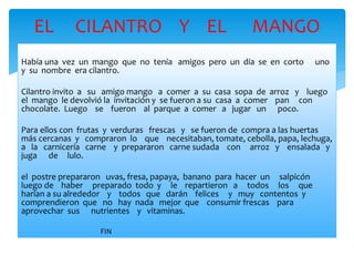 EL CILANTRO Y EL MANGO 
Había una vez un mango que no tenía amigos pero un día se en corto uno 
y su nombre era cilantro. 
Cilantro invito a su amigo mango a comer a su casa sopa de arroz y luego 
el mango le devolvió la invitación y se fueron a su casa a comer pan con 
chocolate. Luego se fueron al parque a comer a jugar un poco. 
Para ellos con frutas y verduras frescas y se fueron de compra a las huertas 
más cercanas y compraron lo que necesitaban, tomate, cebolla, papa, lechuga, 
a la carnicería carne y prepararon carne sudada con arroz y ensalada y 
juga de lulo. 
el postre prepararon uvas, fresa, papaya, banano para hacer un salpicón 
luego de haber preparado todo y le repartieron a todos los que 
harían a su alrededor y todos que darán felices y muy contentos y 
comprendieron que no hay nada mejor que consumir frescas para 
aprovechar sus nutrientes y vitaminas. 
FIN 
 
