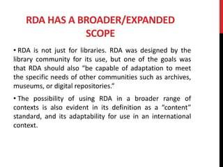 RDA HAS A BROADER/EXPANDED
SCOPE
• RDA is not just for libraries. RDA was designed by the
library community for its use, but one of the goals was
that RDA should also “be capable of adaptation to meet
the specific needs of other communities such as archives,
museums, or digital repositories.”
• The possibility of using RDA in a broader range of
contexts is also evident in its definition as a “content”
standard, and its adaptability for use in an international
context.
 