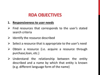 RDA OBJECTIVES
1. Responsiveness to user needs
 Find resources that corresponds to the user’s stated
search criteria
 Identify the resource described
 Select a resource that is appropriate to the user’s need
 Obtain a resource (i.e. acquire a resource through
purchase,loan, etc.)
 Understand the relationship between the entity
described and a name by which that entity is known
(e.g. different language form of the name)
 