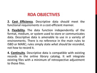 RDA OBJECTIVES
2. Cost Efficiency. Descriptive data should meet the
functional requirements in a cost-efficient manner.
3. Flexibility. The data function independently of the
format, medium, or system used to store or communicates
data. Descriptive data is amenable to use in a variety of
environments. There is no reference in the main rules to
ISBD or MARC; rules simply state what should be recorded,
not how to record it.
4. Continuity. Descriptive data is compatible with existing
records in the online library catalog. It will integrate
existing files with a minimum of retrospective adjustment
to those files.
 