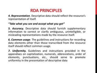 RDA PRINCIPLES
4. Representation. Descriptive data should reflect the resource’s
representation of itself.
“Take what you see and accept what you get”
5. Accuracy. Descriptive data should furnish supplementary
information to correct or clarify ambiguous, unintelligible, or
misleading representations made by the resource itself.
6. Common usage. The guidelines and instructions for recording
data elements other than those transcribed from the resource
itself should reflect common usage.
7. Uniformity. Guidelines and instructions provided in the
appendixes on capitalization, numerals, abbreviations, order of
elements, punctuations, etc., should serve to promote
uniformity in the presentation of descriptive data
 
