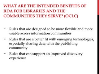 WHAT ARE THE INTENDED BENEFITS OF
RDA FOR LIBRARIES AND THE
COMMUNITIES THEY SERVE? (OCLC)
• Rules that are designed to be more flexible and more
usable across information communities
• Rules that are a better fit with emerging technologies,
especially sharing data with the publishing
community
• Rules that can support an improved discovery
experience
 