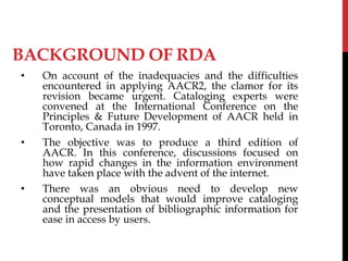 BACKGROUND OF RDA
• On account of the inadequacies and the difficulties
encountered in applying AACR2, the clamor for its
revision became urgent. Cataloging experts were
convened at the International Conference on the
Principles & Future Development of AACR held in
Toronto, Canada in 1997.
• The objective was to produce a third edition of
AACR. In this conference, discussions focused on
how rapid changes in the information environment
have taken place with the advent of the internet.
• There was an obvious need to develop new
conceptual models that would improve cataloging
and the presentation of bibliographic information for
ease in access by users.
 