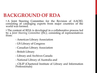 BACKGROUND OF RDA
• A Joint Steering Committee for the Revision of AACR2,
consisting of cataloging experts from major countries of the
world was formed.
• The content of RDA is developed in a collaborative process led
by a Joint Steering Committee (JSC), consisting of representatives
from:
- American Library Association
- US Library of Congress
- Canadian Library Association
- British Library
- Library and Archives Canada
- National Library of Australia and
- CILIP (Chartered Institute of Library and Information
Professionals)
 