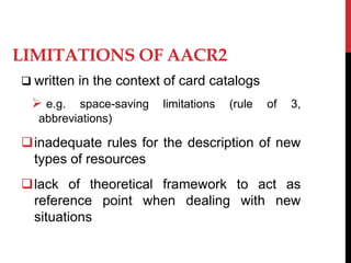 LIMITATIONS OF AACR2
 written in the context of card catalogs
 e.g. space-saving limitations (rule of 3,
abbreviations)
inadequate rules for the description of new
types of resources
lack of theoretical framework to act as
reference point when dealing with new
situations
 
