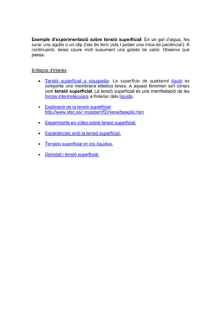 Exemple d’experimentació sobre tensió superficial: En un got d’aigua, fes
surar una agulla o un clip (has de tenir pols i potser una mica de paciència!). A
continuació, deixa caure molt suaument una goteta de sabó. Observa què
passa.


Enllaços d’interès

   •   Tensió superficial a viquipedia: La superfície de qualsevol líquid es
       comporta una membrana elàstica tensa. A aquest fenomen se'l coneix
       com tensió superficial. La tensió superficial és una manifestació de les
       forces intermoleculars a l'interior dels líquids.

   •   Explicació de la tensió superficial:
       http://www.xtec.es/~mgisbert/f2/nlena/tsexplic.htm

   •   Experiments en vídeo sobre tensió superficial.

   •   Experiències amb la tensió superficial.

   •   Tensión superficial en los líquidos.

   •   Densitat i tensió superficial.
 