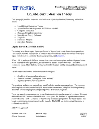 Department of Chemical Engineering
Unit Operations Laboratory
Modified: 4/19/2007 Kevin M. Sapp page 1/4
Original Document: Jullie Lawson © 2007
Liquid-Liquid Extraction Theory
This web-page provides important information on liquid-liquid extraction theory and related
issues:
o Liquid-Liquid Extraction Theory
o Determination of Composition by Titration Method
o Computer Simulation
o Degrees of Freedom/Sensitivity
o Material and Energy Balances
o Properties
o Statistical Analysis
o Important Remarks
Liquid-Liquid Extraction Theory
The theory is well developed for the prediction of liquid-liquid extraction column operations.
This section provides an overview of some of the equations and theory associated with liquid-
liquid extraction. For additional theory development, see Resources.
When LLE is performed, different phases form—the continuous phase and the dispersed phase.
When an experiment is performed, the column will be first filled with water. This is the
continuous phase. Then the butyl acetate/acetone feed stream will be introduced as the dispersed
phase.
Several approaches can be taken in theoretical analysis:
• Graphical (triangular phase diagram)
• Shortcut Methods (Absorption factor method)
• Rigorous plate-to-plate calculations
The graphical and shortcut methods are specifically for steady state operations. The rigorous
plate-to-plate calculations can easily be performed with available computer aided engineering
flowsheet simulation programs or special purpose distillation programs.
There are several measures that can be used to determine the performance of a column. The most
traditional are the "number of transfer units" (NTU) and the "number of equivalent theoretical
plates" (NETP). The NTU method is theoretically more satisfying in that the theory behind it is
based on continuous contact mass transfer models. The NETP has no theoretical basis and is
evaluated empirically.
NTU/HTU Approach
 