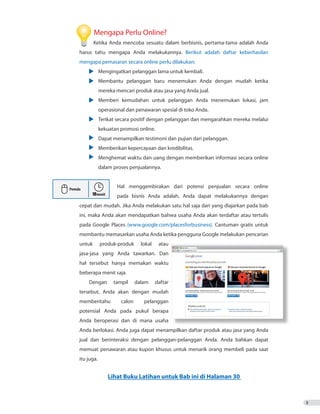 3
	 Mengapa Perlu Online?
	 Ketika Anda mencoba sesuatu dalam berbisnis, pertama-tama adalah Anda
harus tahu mengapa Anda melakukannya. Berikut adalah daftar keberhasilan
mengapa pemasaran secara online perlu dilakukan:
•	 Mengingatkan pelanggan lama untuk kembali.
•	 Membantu pelanggan baru menemukan Anda dengan mudah ketika
		 mereka mencari produk atau jasa yang Anda jual.
•	 Memberi kemudahan untuk pelanggan Anda menemukan lokasi, jam
		 operasional dan penawaran spesial di toko Anda.
•	 Terikat secara positif dengan pelanggan dan mengarahkan mereka melalui
		 kekuatan promosi online.
•	 Dapat menampilkan testimoni dan pujian dari pelanggan.
•	 Memberikan kepercayaan dan kredibilitas.
•	 Menghemat waktu dan uang dengan memberikan informasi secara online
		 dalam proses penjualannya.
		 Hal menggembirakan dari potensi penjualan secara online
			 pada bisnis Anda adalah, Anda dapat melakukannya dengan
cepat dan mudah. Jika Anda melakukan satu hal saja dari yang diajarkan pada bab
ini, maka Anda akan mendapatkan bahwa usaha Anda akan terdaftar atau tertulis
pada Google Places (www.google.com/placesforbusiness). Cantuman gratis untuk
membantu memasarkan usaha Anda ketika pengguna Google melakukan pencarian
untuk produk-produk lokal atau
jasa-jasa yang Anda tawarkan. Dan
hal tersebut hanya memakan waktu
beberapa menit saja.
Dengan tampil dalam daftar
tersebut, Anda akan dengan mudah
memberitahu calon pelanggan
potensial Anda pada pukul berapa
Anda beroperasi dan di mana usaha
Anda berlokasi. Anda juga dapat menampilkan daftar produk atau jasa yang Anda
jual dan berinteraksi dengan pelanggan-pelanggan Anda. Anda bahkan dapat
memuat penawaran atau kupon khusus untuk menarik orang membeli pada saat
itu juga.
Lihat Buku Latihan untuk Bab ini di Halaman 30
 
