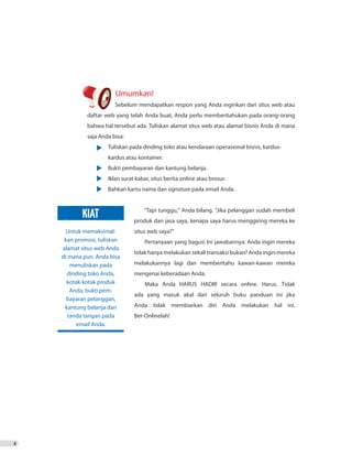 Umumkan!
	 Sebelum mendapatkan respon yang Anda inginkan dari situs web atau
daftar web yang telah Anda buat, Anda perlu memberitahukan pada orang-orang
bahwa hal tersebut ada. Tuliskan alamat situs web atau alamat bisnis Anda di mana
saja Anda bisa:
•	 Tuliskan pada dinding toko atau kendaraan operasional bisnis, kardus-
		 kardus atau kontainer.
•	 Bukti pembayaran dan kantung belanja.
•	 Iklan surat kabar, situs berita online atau brosur.
•	 Bahkan kartu nama dan signature pada email Anda.
“Tapi tunggu,” Anda bilang. “Jika pelanggan sudah membeli
produk dan jasa saya, kenapa saya harus menggiring mereka ke
situs web saya?”
Pertanyaan yang bagus! Ini jawabannya: Anda ingin mereka
tidak hanya melakukan sekali transaksi bukan? Anda ingin mereka
melakukannya lagi dan memberitahu kawan-kawan mereka
mengenai keberadaan Anda.
Maka Anda HARUS HADIR secara online. Harus. Tidak
ada yang masuk akal dari seluruh buku panduan ini jika
Anda tidak membiarkan diri Anda melakukan hal ini.
Ber-Onlinelah!
4
Untuk memaksimal-
kan promosi, tuliskan
alamat situs web Anda
di mana pun. Anda bisa
menuliskan pada
dinding toko Anda,
kotak-kotak produk
Anda, bukti pem-
bayaran pelanggan,
kantung belanja dan
tanda tangan pada
email Anda.
KIAT
 