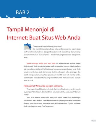 5
	 Para pengusaha saat ini sangat beruntung! 					
		 Kita memiliki banyak sekali cara untuk aktif secara online seperti: blog,
profil sosial media, halaman Google Places dan masih banyak lagi. Namun setiap
bisnis membutuhkan “markas” online - atau tempat yang Anda sebut sebagai milik
Anda.
Markas tersebut adalah situs web Anda. Itu adalah karpet selamat datang
Anda, jendela Anda untuk ditampilkan pada pengunjung internet. Jika Anda baru
saja memulainya, jadikanlah hal itu sebagai pengumuman pembukaan besar Anda
untuk menarik orang pada bisnis Anda. Saat ini pelanggan, calon pelanggan dan
publik mengharapkan perusahaan-perusahaan memiliki situs web mereka sendiri.
Memiliki situs web adalah kunci yang diperlukan untuk memasuki dunia bisnis di
abad ke-21 ini.
Pilih Alamat Web Anda Dengan Seksama.
Yang terpenting adalah, situs web Anda akan memiliki alamatnya sendiri seperti,
MyCompanyWebsite.com. Sebutan teknis untuk alamat situs web adalah “Domain
name.”
Anda akan memilih alamat situs web Anda sendiri ketika Anda membangun
sebuah situs web tersebut. Usahakan tidak terlalu panjang dan sedekat mungkin
dengan nama bisnis Anda. Jika nama bisnis Anda adalah Pipa Zigman, usahakan
Anda mendapatkan nama PipaZigman.com.
Tampil Menonjol di
Internet: Buat Situs Web Anda
BAB 2
 