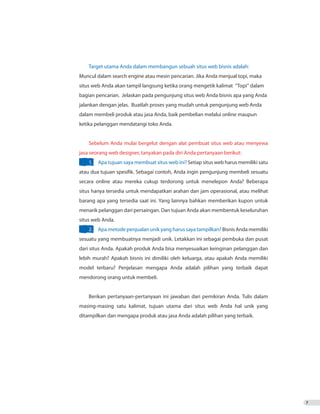 7
Target utama Anda dalam membangun sebuah situs web bisnis adalah:
Muncul dalam search engine atau mesin pencarian. Jika Anda menjual topi, maka
situs web Anda akan tampil langsung ketika orang mengetik kalimat “Topi” dalam
bagian pencarian. Jelaskan pada pengunjung situs web Anda bisnis apa yang Anda
jalankan dengan jelas. Buatlah proses yang mudah untuk pengunjung web Anda
dalam membeli produk atau jasa Anda, baik pembelian melalui online maupun
ketika pelanggan mendatangi toko Anda.
Sebelum Anda mulai bergelut dengan alat pembuat situs web atau menyewa
jasa seorang web designer, tanyakan pada diri Anda pertanyaan berikut:
1.	 Apa tujuan saya membuat situs web ini? Setiap situs web harus memiliki satu
atau dua tujuan spesifik. Sebagai contoh, Anda ingin pengunjung membeli sesuatu
secara online atau mereka cukup terdorong untuk menelepon Anda? Beberapa
situs hanya tersedia untuk mendapatkan arahan dan jam operasional, atau melihat
barang apa yang tersedia saat ini. Yang lainnya bahkan memberikan kupon untuk
menarik pelanggan dari persaingan. Dan tujuan Anda akan membentuk keseluruhan
situs web Anda.
2.	 Apa metode penjualan unik yang harus saya tampilkan? Bisnis Anda memiliki
sesuatu yang membuatnya menjadi unik. Letakkan ini sebagai pembuka dan pusat
dari situs Anda. Apakah produk Anda bisa menyesuaikan keinginan pelanggan dan
lebih murah? Apakah bisnis ini dimiliki oleh keluarga, atau apakah Anda memiliki
model terbaru? Penjelasan mengapa Anda adalah pilihan yang terbaik dapat
mendorong orang untuk membeli.
Berikan pertanyaan-pertanyaan ini jawaban dari pemikiran Anda. Tulis dalam
masing-masing satu kalimat, tujuan utama dari situs web Anda hal unik yang
ditampilkan dan mengapa produk atau jasa Anda adalah pilihan yang terbaik. 	
 