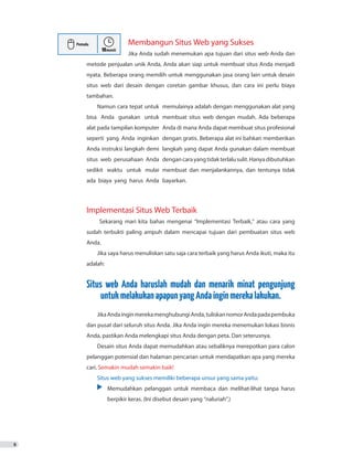 Membangun Situs Web yang Sukses
		Jika Anda sudah menemukan apa tujuan dari situs web Anda dan
metode penjualan unik Anda, Anda akan siap untuk membuat situs Anda menjadi
nyata. Beberapa orang memilih untuk menggunakan jasa orang lain untuk desain
situs web dari desain dengan coretan gambar khusus, dan cara ini perlu biaya
tambahan.
Namun cara tepat untuk memulainya adalah dengan menggunakan alat yang
bisa Anda gunakan untuk membuat situs web dengan mudah. Ada beberapa
alat pada tampilan komputer Anda di mana Anda dapat membuat situs profesional
seperti yang Anda inginkan dengan gratis. Beberapa alat ini bahkan memberikan
Anda instruksi langkah demi langkah yang dapat Anda gunakan dalam membuat
situs web perusahaan Anda dengancarayangtidakterlalusulit.Hanyadibutuhkan
sedikit waktu untuk mulai membuat dan menjalankannya, dan tentunya tidak
ada biaya yang harus Anda bayarkan.
	
Implementasi Situs Web Terbaik
Sekarang mari kita bahas mengenai “Implementasi Terbaik,” atau cara yang
sudah terbukti paling ampuh dalam mencapai tujuan dari pembuatan situs web
Anda.
Jika saya harus menuliskan satu saja cara terbaik yang harus Anda ikuti, maka itu
adalah:
Situs web Anda haruslah mudah dan menarik minat pengunjung
untukmelakukanapapunyangAndainginmerekalakukan.
JikaAndainginmerekamenghubungiAnda,tuliskannomorAndapadapembuka
dan pusat dari seluruh situs Anda. Jika Anda ingin mereka menemukan lokasi bisnis
Anda, pastikan Anda melengkapi situs Anda dengan peta. Dan seterusnya.
Desain situs Anda dapat memudahkan atau sebaliknya merepotkan para calon
pelanggan potensial dan halaman pencarian untuk mendapatkan apa yang mereka
cari. Semakin mudah semakin baik!
Situs web yang sukses memiliki beberapa unsur yang sama yaitu:
•	 Memudahkan pelanggan untuk membaca dan melihat-lihat tanpa harus
	 	 berpikir keras. (Ini disebut desain yang “naluriah”.)
8
 