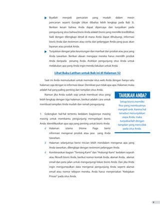 9
•	 Buatlah menjadi pencarian yang mudah dalam mesin
	 	 pencarian seperti Google (Akan dibahas lebih lengkap pada Bab 3).
		 Berikan kesan bahwa Anda dapat dipercaya dan tunjukkan pada
		 pengunjung situs bahwa bisnis Anda adalah bisnis yang memiliki kredibilitas
	 baik dengan dilengkapi detail di mana Anda dapat dihubungi, informasi
		 bisnis Anda dan testimoni atau cerita dari pelanggan Anda yang puas akan
		 layanan atau produk Anda.
•	 Tunjukkan dengan jelas keuntungan dan manfaat dari produk atau jasa yang
		 Anda tawarkan. Berikan alasan mengapa mereka harus memilih produk
		 Anda daripada pesaing Anda. Arahkan pengunjung situs Anda untuk
		 melakukan apa yang Anda ingin mereka lakukan untuk Anda.
Saat ini Anda memutuskan untuk memulai situs web Anda dengan hanya satu
halaman saja dengan isi informasi dasar. Demikian pun tidak apa-apa. Halaman muka
adalah hal yang paling penting dari tampilan situs Anda.
Namun jika Anda sudah siap untuk membuat situs yang
lebih lengkap dengan tiga halaman, berikut adalah cara untuk
membuat tampilan Anda mudah dan ramah pengunjung:
1. 	 Golongkan hal-hal tertentu kedalam bagiannya masing
masing untuk membantu pengunjung mempelajari bisnis
Anda. Identifikasikan apa saja yang penting untuk bisnis Anda:
√	 Halaman utama (Home Page berisi
		 informasi mengenai produk atau jasa yang Anda
		tawarkan.
√	 Halaman selanjutnya berisi rincian lebih mendalam mengenai apa yang
		 Anda tawarkan, dilengkapi dengan testimoni pelanggan Anda.
√	 Kombinasikan bagian “Tentang Kami” dan “Hubungi Kami” kedalam sejarah
		 atau filosofi bisnis Anda, berikut nomor kontak Anda, alamat Anda, alamat
		 email dan peta jalan untuk mengunjungi lokasi bisnis Anda. Dan jika Anda
		 ingin mengumpulkan data mengenai pengunjung Anda seperti alamat
		 email atau nomor telepon mereka, Anda harus menyertakan “Kebijakan
			 Privasi” pada situs Anda.
Lihat Buku Latihan untuk Bab ini di Halaman 32
Setiap bisnis memiliki
fitur yang membuatnya
menjadi unik. Karena hal
tersebut menunjukkan
siapa Anda, maka
tunjukkanlah dengan
tampilan yang mencolok
pada situs Anda.
TAHUKAHANDA?
 