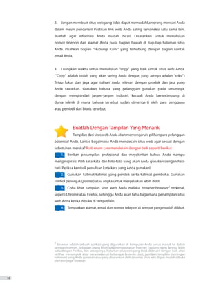 2. 	 Jangan membuat situs web yang tidak dapat memudahkan orang mencari Anda
dalam mesin pencarian! Pastikan link web Anda saling terkoneksi satu sama lain.
Buatlah agar informasi Anda mudah dicari. Disarankan untuk menuliskan
nomor telepon dan alamat Anda pada bagian bawah di tiap-tiap halaman situs
Anda. Pisahkan bagian “Hubungi Kami” yang terhubung dengan bagian kontak
email Anda.
3.	 Luangkan waktu untuk menuliskan “copy” yang baik untuk situs web Anda.
(“Copy” adalah istilah yang akan sering Anda dengar, yang artinya adalah “teks.”)
Tetap fokus dan jaga agar tulisan Anda relevan dengan produk dan jasa yang
Anda tawarkan. Gunakan bahasa yang pelanggan gunakan pada umumnya,
dengan menghindari jargon-jargon industri, kecuali Anda berkecimpung di
dunia teknik di mana bahasa tersebut sudah dimengerti oleh para pengguna
atau pembeli dari bisnis tersebut.
		 Buatlah Dengan Tampilan Yang Menarik
	 Tampilan dari situs web Anda akan memengaruhi pilihan para pelanggan
potensial Anda. Lantas bagaimana Anda mendesain situs web agar sesuai dengan
kebutuhan mereka? Ikuti enam cara mendesain dengan baik seperti berikut :
1.	 Berikan penampilan profesional dan meyakinkan bahwa Anda mampu
menginspirasi. Pilih kata-kata dan foto-foto yang akan Anda gunakan dengan hati-
hati. Periksa kembali penulisan kata-kata yang Anda gunakan!
2.	 Gunakan kalimat-kalimat yang pendek serta kalimat pembuka. Gunakan
simbol penunjuk (pointer) atau angka untuk menjelaskan lebih detil.
3.	 Coba lihat tampilan situs web Anda melalui browser-browser2
terkenal,
seperti Chrome atau Firefox, sehingga Anda akan tahu bagaimana penampilan situs
web Anda ketika dibuka di tempat lain.
4.	 Tempatkan alamat, email dan nomor telepon di tempat yang mudah dilihat.
10
2
browser adalah sebuah aplikasi yang digunakan di komputer Anda untuk masuk ke dalam
jaringan internet. Sebagian orang lebih suka menggunakan Internet Explorer, yang lainnya lebih
suka dengan Firefox, dan sebagainya. Halaman situs web yang tidak didesain dengan baik akan
terlihat menumpuk atau berantakan di beberapa browser. Jadi, pastikan template (settingan
halaman) yang Anda gunakan atau yang disarankan oleh desainer situs web dapat mudah dibuka
oleh berbagai browser.
 