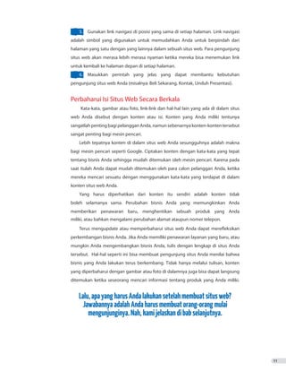 11
5.	 Gunakan link navigasi di posisi yang sama di setiap halaman. Link navigasi
adalah simbol yang digunakan untuk memudahkan Anda untuk berpindah dari
halaman yang satu dengan yang lainnya dalam sebuah situs web. Para pengunjung
situs web akan merasa lebih merasa nyaman ketika mereka bisa menemukan link
untuk kembali ke halaman depan di setiap halaman.
6.	 Masukkan perintah yang jelas yang dapat membantu kebutuhan
pengunjung situs web Anda (misalnya: Beli Sekarang, Kontak, Unduh Presentasi).
Perbaharui Isi Situs Web Secara Berkala
Kata-kata, gambar atau foto, link-link dan hal-hal lain yang ada di dalam situs
web Anda disebut dengan konten atau isi. Konten yang Anda miliki tentunya
sangatlahpentingbagipelangganAnda,namunsebenarnyakonten-kontentersebut
sangat penting bagi mesin pencari.
Lebih tepatnya konten di dalam situs web Anda sesungguhnya adalah makna
bagi mesin pencari seperti Google. Ciptakan konten dengan kata-kata yang tepat
tentang bisnis Anda sehingga mudah ditemukan oleh mesin pencari. Karena pada
saat itulah Anda dapat mudah ditemukan oleh para calon pelanggan Anda, ketika
mereka mencari sesuatu dengan menggunakan kata-kata yang terdapat di dalam
Yang harus diperhatikan dari konten itu sendiri adalah konten tidak
boleh selamanya sama. Perubahan bisnis Anda yang memungkinkan Anda
memberikan penawaran baru, menghentikan sebuah produk yang Anda
Terus mengupdate atau memperbaharui situs web Anda dapat merefleksikan
perkembangan bisnis Anda. Jika Anda memiliki penawaran layanan yang baru, atau
mungkin Anda mengembangkan bisnis Anda, tulis dengan lengkap di situs Anda
tersebut. Hal-hal seperti ini bisa membuat pengunjung situs Anda menilai bahwa
bisnis yang Anda lakukan terus berkembang. Tidak hanya melalui tulisan, konten
yang diperbaharui dengan gambar atau foto di dalamnya juga bisa dapat langsung
ditemukan ketika seseorang mencari informasi tentang produk yang Anda miliki.
Lalu,apayangharusAndalakukansetelahmembuatsitusweb?
JawabannyaadalahAndaharusmembuatorang-orangmulai
mengunjunginya.Nah,kamijelaskandibabselanjutnya.
konten situs web Anda.
miliki, atau bahkan mengalami perubahan alamat ataupun nomer telepon.
 
