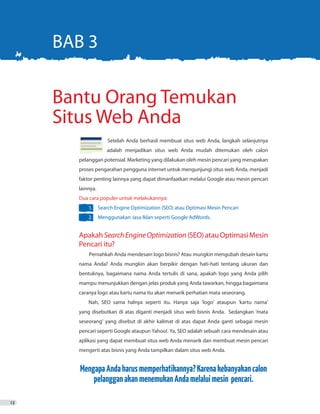 12
		 Setelah Anda berhasil membuat situs web Anda, langkah selanjutnya
		 adalah menjadikan situs web Anda mudah ditemukan oleh calon
pelanggan potensial. Marketing yang dilakukan oleh mesin pencari yang merupakan
proses pengarahan pengguna internet untuk mengunjungi situs web Anda, menjadi
faktor penting lainnya yang dapat dimanfaatkan melalui Google atau mesin pencari
lainnya.
Dua cara populer untuk melakukannya:
1.	 Search Engine Optimization (SEO) atau Optimasi Mesin Pencari
2.	 Menggunakan Jasa Iklan seperti Google AdWords.
ApakahSearchEngineOptimization(SEO)atauOptimasiMesin
Pencari itu?
Pernahkah Anda mendesain logo bisnis? Atau mungkin mengubah desain kartu
nama Anda? Anda mungkin akan berpikir dengan hati-hati tentang ukuran dan
bentuknya, bagaimana nama Anda tertulis di sana, apakah logo yang Anda pilih
mampu menunjukkan dengan jelas produk yang Anda tawarkan, hingga bagaimana
caranya logo atau kartu nama itu akan menarik perhatian mata seseorang.
Nah, SEO sama halnya seperti itu. Hanya saja ‘logo’ ataupun ‘kartu nama’
yang disebutkan di atas diganti menjadi situs web bisnis Anda. Sedangkan ‘mata
seseorang’ yang disebut di akhir kalimat di atas dapat Anda ganti sebagai mesin
pencari seperti Google ataupun Yahoo!. Ya, SEO adalah sebuah cara mendesain atau
aplikasi yang dapat membuat situs web Anda menarik dan membuat mesin pencari
mengerti atas bisnis yang Anda tampilkan dalam situs web Anda.
MengapaAndaharusmemperhatikannya?Karenakebanyakancalon
pelangganakanmenemukanAndamelaluimesin pencari.
Bantu Orang Temukan
Situs Web Anda
BAB 3
 