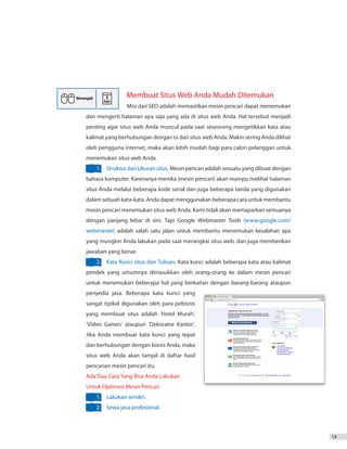 13
Membuat Situs Web Anda Mudah Ditemukan
		 Misi dari SEO adalah memastikan mesin pencari dapat menemukan
dan mengerti halaman apa saja yang ada di situs web Anda. Hal tersebut menjadi
penting agar situs web Anda muncul pada saat seseorang mengetikkan kata atau
kalimat yang berhubungan dengan isi dari situs web Anda. Makin sering Anda dilihat
oleh pengguna internet, maka akan lebih mudah bagi para calon pelanggan untuk
menemukan situs web Anda.
1.	 Struktur dan Ukuran situs. Mesin pencari adalah sesuatu yang dibuat dengan
bahasa komputer. Karenanya mereka (mesin pencari) akan mampu melihat halaman
situs Anda melalui beberapa kode serial dan juga beberapa tanda yang digunakan
dalam sebuah kata-kata. Anda dapat menggunakan beberapa cara untuk membantu
mesin pencari menemukan situs web Anda. Kami tidak akan memaparkan semuanya
dengan panjang lebar di sini. Tapi Google Webmaster Tools (www.google.com/
webmaster) adalah salah satu jalan untuk membantu menemukan kesalahan apa
yang mungkin Anda lakukan pada saat merangkai situs web, dan juga memberikan
jawaban yang benar.
2.	 Kata Kunci situs dan Tulisan. Kata kunci adalah beberapa kata atau kalimat
pendek yang umumnya dimasukkan oleh orang-orang ke dalam mesin pencari
untuk menemukan beberapa hal yang berkaitan dengan barang-barang ataupun
penyedia jasa. Beberapa kata kunci yang
sangat tipikal digunakan oleh para pebisnis
yang membuat situs adalah ‘Hotel Murah’,
‘Video Games’ ataupun ‘Dekorator Kantor’.
Jika Anda membuat kata kunci yang tepat
dan berhubungan dengan bisnis Anda, maka
situs web Anda akan tampil di daftar hasil
pencarian mesin pencari itu.
Ada Dua Cara Yang Bisa Anda Lakukan
Untuk Optimasi Mesin Pencari
1.	 Lakukan sendiri.
2.	 Sewa jasa profesional.
 