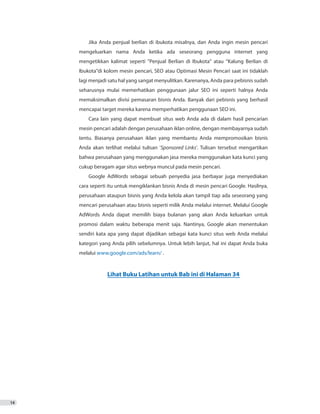 14
Jika Anda penjual berlian di ibukota misalnya, dan Anda ingin mesin pencari
mengeluarkan nama Anda ketika ada seseorang pengguna internet yang
mengetikkan kalimat seperti “Penjual Berlian di Ibukota” atau “Kalung Berlian di
Ibukota”di kolom mesin pencari, SEO atau Optimasi Mesin Pencari saat ini tidaklah
lagi menjadi satu hal yang sangat menyulitkan. Karenanya, Anda para pebisnis sudah
seharusnya mulai memerhatikan penggunaan jalur SEO ini seperti halnya Anda
memaksimalkan divisi pemasaran bisnis Anda. Banyak dari pebisnis yang berhasil
mencapai target mereka karena memperhatikan penggunaan SEO ini.
Cara lain yang dapat membuat situs web Anda ada di dalam hasil pencarian
mesin pencari adalah dengan perusahaan iklan online, dengan membayarnya sudah
tentu. Biasanya perusahaan iklan yang membantu Anda mempromosikan bisnis
Anda akan terlihat melalui tulisan ‘Sponsored Links’. Tulisan tersebut mengartikan
bahwa perusahaan yang menggunakan jasa mereka menggunakan kata kunci yang
cukup beragam agar situs webnya muncul pada mesin pencari.
Google AdWords sebagai sebuah penyedia jasa berbayar juga menyediakan
cara seperti itu untuk mengiklankan bisnis Anda di mesin pencari Google. Hasilnya,
perusahaan ataupun bisnis yang Anda kelola akan tampil tiap ada seseorang yang
mencari perusahaan atau bisnis seperti milik Anda melalui internet. Melalui Google
AdWords Anda dapat memilih biaya bulanan yang akan Anda keluarkan untuk
promosi dalam waktu beberapa menit saja. Nantinya, Google akan menentukan
sendiri kata apa yang dapat dijadikan sebagai kata kunci situs web Anda melalui
kategori yang Anda pilih sebelumnya. Untuk lebih lanjut, hal ini dapat Anda buka
melalui www.google.com/ads/learn/ .
Lihat Buku Latihan untuk Bab ini di Halaman 34
 