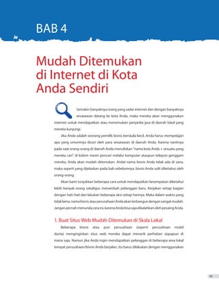 15
	 Semakin banyaknya orang yang sadar internet dan dengan banyaknya
	 wisatawan datang ke kota Anda, maka mereka akan menggunakan
internet untuk mendapatkan atau menemukan penyedia jasa di daerah lokal yang
mereka kunjungi.
Jika Anda adalah seorang pemilik bisnis berskala kecil, Anda harus mempelajari
apa yang umumnya dicari oleh para wisatawan di daerah Anda. Karena nantinya
pada saat orang-orang di daerah Anda menuliskan “nama kota Anda + sesuatu yang
mereka cari” di kolom mesin pencari melalui komputer ataupun telepon genggam
mereka, Anda akan mudah ditemukan. Andai nama bisnis Anda tidak ada di sana,
maka seperti yang dijelaskan pada bab sebelumnya, bisnis Anda sulit diketahui oleh
orang-orang.
Akan kami tunjukkan beberapa cara untuk mendapatkan kesempatan diketahui
lebih banyak orang sekaligus menambah pelanggan baru. Kerjakan setiap bagian
dengan hati-hati dan lakukan beberapa aksi setiap harinya. Maka dalam waktu yang
tidaklama,namabisnisatauperusahaanAndaakanterbangundengansangatmudah.
Janganpernahmenundacaraini,karenaAndabisasajadikalahkanolehpesaingAnda.
1. Buat Situs Web Mudah Ditemukan di Skala Lokal
Beberapa bisnis atau pun perusahaan (seperti perusahaan mobil
dunia) menginginkan situs web mereka dapat menarik perhatian siapapun di
mana saja. Namun jika Anda ingin mendapatkan pelanggan di beberapa area lokal
tempat perusahaan/bisnis Anda berjalan, itu harus dilakukan dengan menggunakan
BAB 4
Mudah Ditemukan
di Internet di Kota
Anda Sendiri
 