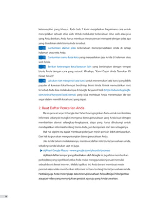 16
keterampilan yang khusus. Pada bab 2 kami menjelaskan bagaimana cara untuk
menciptakan sebuah situs web. Untuk melokalisir keberadaan situs web atau jasa
yang Anda berikan, Anda harus membuat mesin pencari mengerti dengan jelas apa
yang disediakan oleh bisnis Anda tersebut.
1	 Cantumkan alamat jelas keberadaan bisnis/perusahaan Anda di setiap
halaman situs web Anda.
2	 Cantumkan nama kota-kota yang menyediakan jasa Anda di halaman situs
web Anda.
3	 Berikan keterangan kota/kawasan lain yang berdekatan dengan tempat
bisnis Anda dengan cara yang natural. Misalnya, “Kami Dapat Anda Temukan Di
Dekat Kota X”.
4	 Lakukan riset mengenai kata kunci untuk menemukan kata kunci yang lebih
populer di kawasan lokal tempat berdirinya bisnis Anda. Untuk memudahkan riset
tersebut Anda bisa melakukannya di Google Keyword Tool (https://adwords.google.
com/select/KeywordToolExternal) yang bisa membuat Anda menemukan ide-ide
segar dalam memilih kata kunci yang tepat.
2. Buat Daftar Pencarian Anda
MesinpencarisepertiGoogledanYahoo!menginginkanAndauntukmemberikan
informasi sebanyak mungkin mengenai bisnis/perusahaan yang Anda buat dengan
memberikan alamat selengkap-lengkapnya, siapa yang harus dihubungi untuk
mendapatkan informasi tentang bisnis Anda, jam beroperasi, dan lain sebagainya.
Hal-hal seperti itu dapat membuat pekerjaan mesin pencari lebih dimudahkan.
Dan hal itu pun akan menguntungkan bisnis/perusahaan Anda.
Jika Anda belum melakukannya, membuat daftar info bisnis/perusahaan Anda,
sebaiknya Anda lakukan saat ini juga.
Aplikasi Google Places – www.google.com/placesforbusiness
Aplikasi daftar tempat yang disediakan oleh Google ini juga bisa memberikan
perbedaan yang signifikan ketika Anda mulai menggunakannya saat memulai
sebuah bisnis lewat internet. Melalui aplikasi ini, Anda berarti membuat mesin
pencari akan selalu memberikan informasi terbaru tentang bisnis/perusahaan Anda.
Pastikan juga Anda melengkapi data bisnis/perusahaan Anda dengan foto/gambar
ataupun video yang menunjukkan produk apa saja yang Anda tawarkan.
 