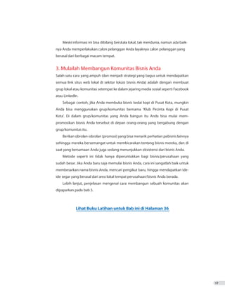 17
Meski informasi ini bisa dibilang berskala lokal, tak mendunia, namun ada baik-
nya Anda memperlakukan calon pelanggan Anda layaknya calon pelanggan yang
berasal dari berbagai macam tempat.
3. Mulailah Membangun Komunitas Bisnis Anda
Salah satu cara yang ampuh (dan menjadi strategi yang bagus untuk mendapatkan
semua link situs web lokal di sekitar lokasi bisnis Anda) adalah dengan membuat
grup lokal atau komunitas setempat ke dalam jejaring media sosial seperti Facebook
atau LinkedIn.
Sebagai contoh, jika Anda membuka bisnis kedai kopi di Pusat Kota, mungkin
Anda bisa menggunakan grup/komunitas bernama ‘Klub Pecinta Kopi di Pusat
Kota’. Di dalam grup/komunitas yang Anda bangun itu Anda bisa mulai mem-
promosikan bisnis Anda tersebut di depan orang-orang yang bergabung dengan
grup/komunitas itu.
Berikan obrolan-obrolan (promosi) yang bisa menarik perhatian pebisnis lainnya
sehingga mereka bersemangat untuk membicarakan tentang bisnis mereka, dan di
saat yang bersamaan Anda juga sedang menunjukkan eksistensi dari bisnis Anda.
Metode seperti ini tidak hanya diperuntukkan bagi bisnis/perusahaan yang
sudah besar. Jika Anda baru saja memulai bisnis Anda, cara ini sangatlah baik untuk
membesarkan nama bisnis Anda, mencari pengikut baru, hingga mendapatkan ide-
ide segar yang berasal dari area lokal tempat perusahaan/bisnis Anda berada.
Lebih lanjut, penjelasan mengenai cara membangun sebuah komunitas akan
dipaparkan pada bab 5.
Lihat Buku Latihan untuk Bab ini di Halaman 36
 