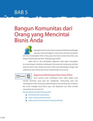 18
	 	 Bayangkan dunia di mana Anda mempunyai tidak hanya pelanggan
			 tapi juga seorang penggemar, orang yang mencintai perusahaan
dan mau mendengarkan Anda. Orang yang setia karena mereka tahu Anda, suka
dengan Anda dan percaya Anda. Terdengar bagus bukan?
	 Dalam bab ini, akan ditunjukkan bagaimana Anda dapat mewujudkan
itu semua dengan membantu membangun komunitas dari orang yang mencintai
Anda dan bisnis Anda. Konten dari bab ini lebih maju dibandingkan dengan bab
sebelumnya, tapi mari kita coba untuk menerjemahkan secara umum.
menarik komunitas yang loyal dan pengikutnya. Orang-orang yang mau
mendengarkan Anda. Orang yang selalu kembali ke situs web Anda dan membantu
kita untuk mengajak yang lainnya juga. Jadi, bagaimana cara Anda memulai
menemukan fans semacam ini?
Mari kita jabarkan ke dalam beberapa poin:
•	 Membuat konten yang berguna
•	 Tetap membuat pembaca tertarik
•	 Siapkan alasan untuk membuat mereka kembali lagi
Bangun Komunitas dari
Orang yang Mencintai
Bisnis Anda
BAB 5
Bagaimana Membangun Komunitas Online
Kunci penting untuk membangun bisnis online adalah untuk
 
