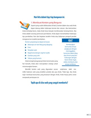 19
Marikitadalamitiap-tiapkomponenini.
	 1. Membuat Konten yang Berguna
	 Seperti yang sudah didiskusikan di bab 2, konten dalam situs web Anda
	 dapat datang dalam beberapa bentuk dan ukuran. Jika ketertarikan
Anda terhadap bisnis, maka Anda harus banyak membicarakan tentang bisnis. Jika
Anda adalah seorang perencana pernikahan, Anda dapat menambahkan beberapa
tips pernikahan, foto dari kegiatan terakhir Anda atau beberapa paragraf pendek
mengenai tren terakhir pernikahan.
Konten yang berguna dapat termasuk:
•	 Beberapa seri dari blog yang dipajang
•	 Foto
•	 Tampilan web
•	 Bagaimana dengan segmen audio
•	 Gambar yang unik
•	 Tulisan yang humoris
Selama target pengunjung Anda menemukan yang
hal menarik, Anda akan menciptakan strategi untuk
memenangkan konten.
Memiliki konten web yang digunakan secara sederhana ialah me-
miliki halaman web yang terdaftar produk dan jasa Anda. Tidak lagi. Jika Anda
ingin membuat komunitas yang kesatuan dengan Anda, Anda hanya perlu untuk
menjawab pertanyaan ini:
Topikapadisituswebyangsangatmembantu?
Kembangkan
komunitas di luar
jangkauan dengan
meninggalkan
komentar dalam blog
atau forum yang ber-
hubungan dengan
bisnis Anda. Ingat,
selalu membantu dan
jangan ambisius.
KIAT
 