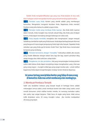 20
Setelah Anda mengidentifikasikan apa yang mau Anda katakan di situs web,
ikuti 5 tahapan untuk menciptakan konten yang menarik tentang topik tersebut:
1.	 Temukan suara Anda. Konten yang otentik adalah yang membangun
komunitas. Mengetahui mengenai keunikan Anda. Bagaimana Anda menulis?
Pastikan orang tahu bahwa itu adalah ucapan Anda.
2.	 Temukan media yang membuat Anda nyaman. Jika Anda lebih nyaman
dalam menulis, Anda mungkin mau menulis sebuah blog. Jika Anda suka di depan
kamera, Anda dapat memulainya dengan beberapa seri video web.
3.	 Fokus kepada mendidik, menghibur dan menginspirasi. Jangan menjual.
Sebaliknya, kembali ke topik yang Anda kuasai. Anda dapat berbagi banyak informasi
yang berguna di mana target pengunjung Anda ingin tahu banyak. Dapatkah Anda
sebutkan apa yang Anda jual di konten Anda? Pasti. Tapi Anda harus menemukan
komposisi yang seimbang.
4.	 Temukan konsistensi, dengan “mereplika,” maksudnya adalah, jika sesuatu
yang mudah dilakukan dengan bahan baru lagi dan lagi, seperti penulisan blog
setiap minggu atau video web baru setiap bulan.
5.	 Pengalaman, tes dan perubahan. Hal yang menyenangkan tentang konten
online ialah bahwa Anda dapat merubahnya tanpa mengeluarkan uang. Lihat apa
yang orang respon – mungkin artikel apa yang sangat mereka suka – untuk melihat
bagaimana Anda dapat mengembangkan strategi konten Anda ke depannya.
Inisemuatentangmenciptakankontenyanghidupdimanaorang
dikomunitasAndamauuntukmembacanyadanmembaginya.
2. Membuat Pembaca Tertarik
Salah satu kesalahan terbesar yang banyak terjadi di berbagai bisnis adalah
meluangkan semua waktu untuk membuat konten dan tidak cukup waktu untuk
meraih konsumen untuk melihat konten mereka. Ini memang memakan waktu
dan usaha, tapi sangat berguna. Tidak harus di angka yang besar, tidak semua
trafik diciptakan sama. 20 orang mungkin cukup jika mereka medapatkan
20 orang yang tepat.
 