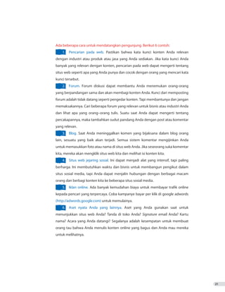 21
Ada beberapa cara untuk mendatangkan pengunjung. Berikut 6 contoh:
1.	 Pencarian pada web. Pastikan bahwa kata kunci konten Anda relevan
dengan industri atau produk atau jasa yang Anda sediakan. Jika kata kunci Anda
banyak yang relevan dengan konten, pencarian pada web dapat mengerti tentang
situs web seperti apa yang Anda punya dan cocok dengan orang yang mencari kata
kunci tersebut.
2.	 Forum. Forum diskusi dapat membantu Anda menemukan orang-orang
yang berpandangan sama dan akan membagi konten Anda. Kunci dari memposting
forum adalah tidak datang seperti pengedar konten. Tapi membantunya dan jangan
memaksakannya. Cari beberapa forum yang relevan untuk bisnis atau industri Anda
dan lihat apa yang orang–orang tulis. Suatu saat Anda dapat mengerti tentang
percakapannya, maka tambahkan sudut pandang Anda dengan post atau komentar
yang relevan.
3.	 Blog. Saat Anda meninggalkan komen yang bijaksana dalam blog orang
lain, sesuatu yang baik akan terjadi. Semua sistem komentar mengijinkan Anda
untuk memasukkan foto atau nama di situs web Anda. Jika seseorang suka komentar
kita, mereka akan mengklik situs web kita dan melihat isi konten kita.
4.	 Situs web jejaring sosial. Ini dapat menjadi alat yang intensif, tapi paling
berharga. Ini membutuhkan waktu dan bisnis untuk membangun pengikut dalam
situs sosial media, tapi Anda dapat menjalin hubungan dengan berbagai macam
orang dan berbagi konten kita ke beberapa situs sosial media.
5.	 Iklan online. Ada banyak kemudahan biaya untuk membayar trafik online
kepada pencari yang terpercaya. Coba kampanye bayar per klik di google adwords
(http://adwords.google.com) untuk memulainya.
6.	 Aset nyata Anda yang lainnya. Aset yang Anda gunakan saat untuk
menunjukkan situs web Anda? Tanda di toko Anda? Signature email Anda? Kartu
nama? Acara yang Anda datangi? Segalanya adalah kesempatan untuk membuat
orang tau bahwa Anda menulis konten online yang bagus dan Anda mau mereka
untuk melihatnya.
 