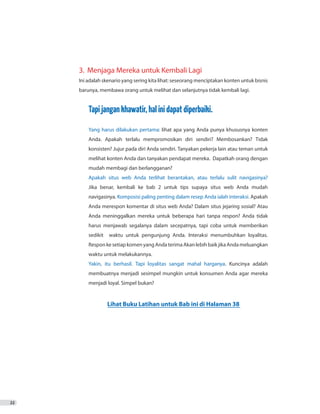 22
3. 	Menjaga Mereka untuk Kembali Lagi
Ini adalah skenario yang sering kita lihat: seseorang menciptakan konten untuk bisnis
barunya, membawa orang untuk melihat dan selanjutnya tidak kembali lagi.
Tapijangankhawatir,halinidapatdiperbaiki.
Yang harus dilakukan pertama: lihat apa yang Anda punya khususnya konten
	 Anda. Apakah terlalu mempromosikan diri sendiri? Membosankan? Tidak
	 konsisten? Jujur pada diri Anda sendiri. Tanyakan pekerja lain atau teman untuk
	 melihat konten Anda dan tanyakan pendapat mereka. Dapatkah orang dengan
	 mudah membagi dan berlangganan?
Apakah situs web Anda terlihat berantakan, atau terlalu sulit navigasinya?
	 Jika benar, kembali ke bab 2 untuk tips supaya situs web Anda mudah
	navigasinya. Komposisi paling penting dalam resep Anda ialah interaksi. Apakah
	 Anda merespon komentar di situs web Anda? Dalam situs jejaring sosial? Atau
	 Anda meninggalkan mereka untuk beberapa hari tanpa respon? Anda tidak
	 harus menjawab segalanya dalam secepatnya, tapi coba untuk memberikan
	 sedikit waktu untuk pengunjung Anda. Interaksi menumbuhkan loyalitas.
	 ResponkesetiapkomenyangAndaterimaAkanlebihbaikjikaAndameluangkan
	 waktu untuk melakukannya.
Yakin, itu berhasil. Tapi loyalitas sangat mahal harganya. Kuncinya adalah
	 membuatnya menjadi sesimpel mungkin untuk konsumen Anda agar mereka
	 menjadi loyal. Simpel bukan?
Lihat Buku Latihan untuk Bab ini di Halaman 38
 
