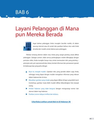 23
	 Ingat bahwa pelanggan Anda mungkin bersifat mobile, di dalam
	 warung internet atau di rumah dan pastikan bahwa situs web Anda
	 tersedia dan mudah untuk diakses para pelanggan.
Pikirkan tentang elemen dalam situs Anda yang sangat penting untuk dilihat
pelanggan. Sebagai contoh, tidak semua perlengkapan mobile dilengkapi dengan
pemutar video, Anda mungkin hanya mau untuk memasukan teks yang penting –
petunjuk arah, jam operasional toko, lokasi, kontak informasi dan penawaran spesial.
Ini beberapa tips yang perlu diingat:
•	 Buat itu menjadi mudah. Ciptakan teks yang pendek dalam copy Anda,
		 sehingga orang dapat dengan mudah mengakses informasi yang relevan
		 dalam halaman lain di situs.
•	 Masukkan gambar yang simple yang dapat dilihat di layar yang lebih kecil.
		 Contohnya, gambar muka lebih mudah dilihat dibandingkan foto banyak
		orang.
•	 Hindari halaman yang tidak berguna dengan mengurangi nomor dari
		 elemen dalam tiap halaman.
•	 Pastikan nomor telepon terlihat dan terbaca.
Layani Pelanggan di Mana
pun Mereka Berada
BAB 6
Lihat Buku Latihan untuk Bab ini di Halaman 38
 
